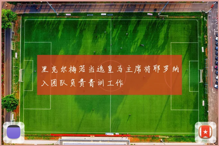 里克尔梅若当选皇马主席将耶罗纳入团队负责青训工作