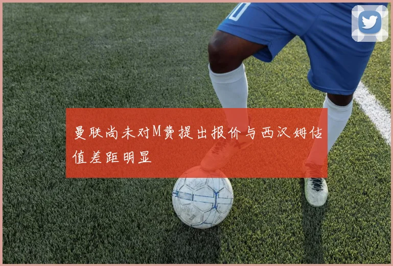 曼联尚未对M费提出报价与西汉姆估值差距明显