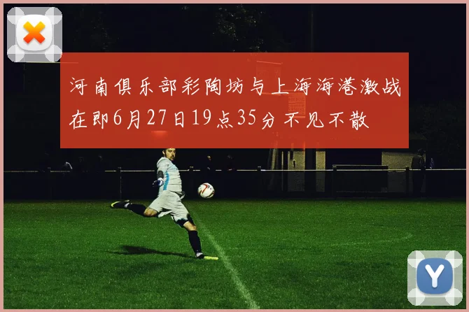 河南俱乐部彩陶坊与上海海港激战在即6月27日19点35分不见不散