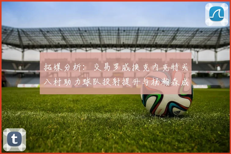 拓媒分析：交易罗威换克内克特或八村助力球队投射提升与杨瀚森成长