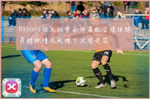 Haynes称文班曾获评最配合媒体球员特殊情况处理下次将受罚