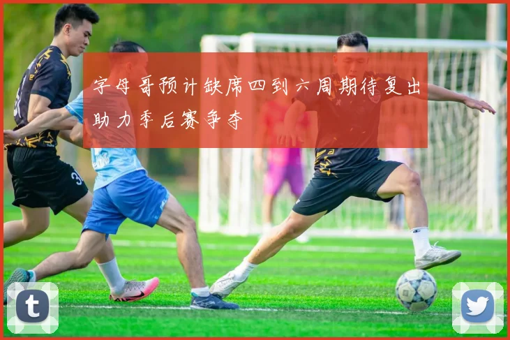 字母哥预计缺席四到六周期待复出助力季后赛争夺