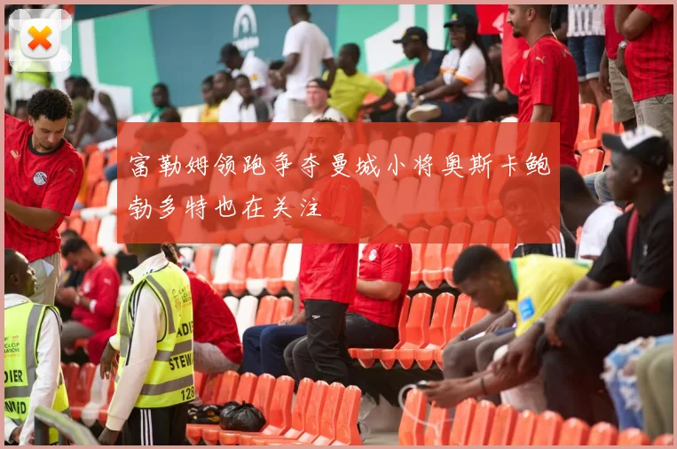 富勒姆领跑争夺曼城小将奥斯卡鲍勃多特也在关注