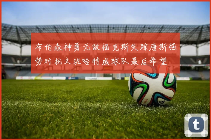 布伦森神勇无敌福克斯失踪唐斯强势对抗文班哈特成球队最后希望