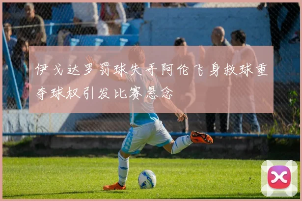 伊戈达罗罚球失手阿伦飞身救球重夺球权引发比赛悬念