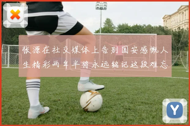 张源在社交媒体上告别国安感慨人生精彩两年半将永远铭记这段难忘故事