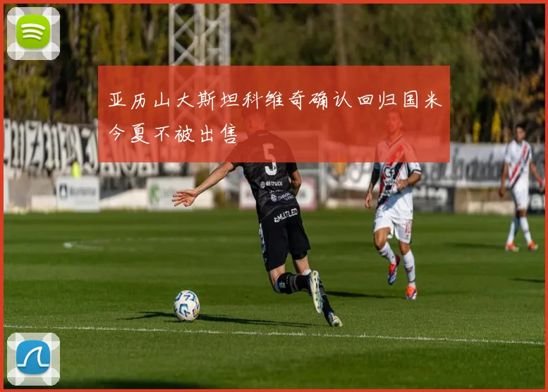 亚历山大斯坦科维奇确认回归国米今夏不被出售