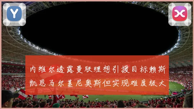内维尔透露曼联理想引援目标赖斯凯恩马尔基尼奥斯但实现难度极大