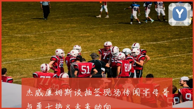 杰威廉姆斯谈抽签现场传闻字母哥与勇士热火未来动向