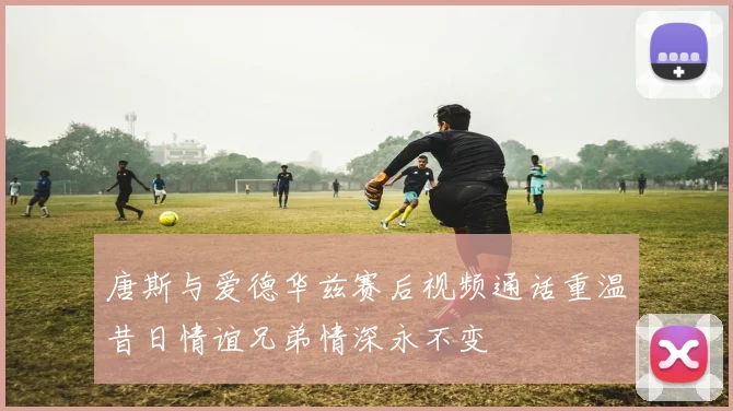唐斯与爱德华兹赛后视频通话重温昔日情谊兄弟情深永不变