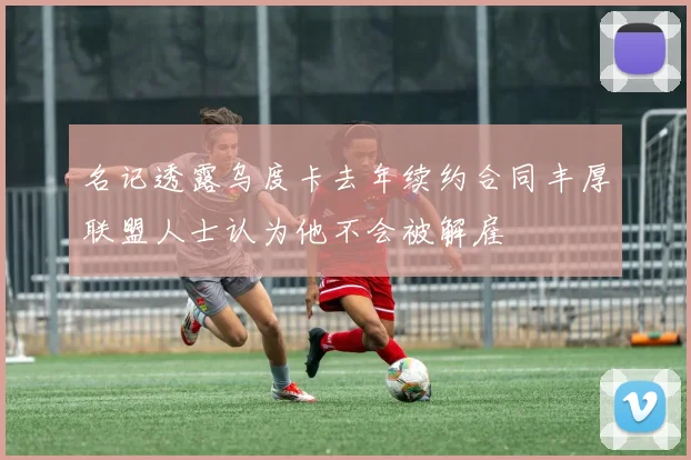 名记透露乌度卡去年续约合同丰厚联盟人士认为他不会被解雇