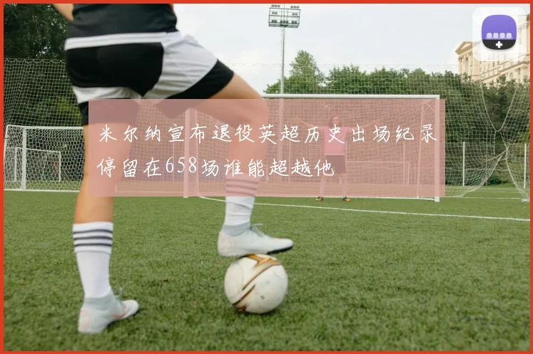 米尔纳宣布退役英超历史出场纪录停留在658场谁能超越他