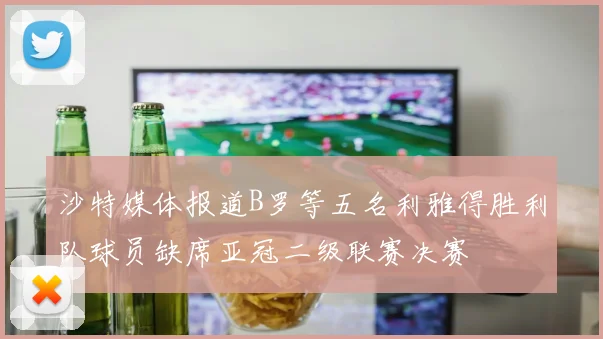 沙特媒体报道B罗等五名利雅得胜利队球员缺席亚冠二级联赛决赛